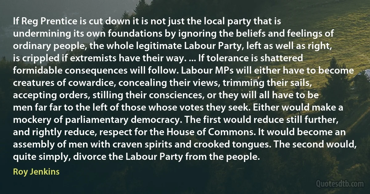 If Reg Prentice is cut down it is not just the local party that is undermining its own foundations by ignoring the beliefs and feelings of ordinary people, the whole legitimate Labour Party, left as well as right, is crippled if extremists have their way. ... If tolerance is shattered formidable consequences will follow. Labour MPs will either have to become creatures of cowardice, concealing their views, trimming their sails, accepting orders, stilling their consciences, or they will all have to be men far far to the left of those whose votes they seek. Either would make a mockery of parliamentary democracy. The first would reduce still further, and rightly reduce, respect for the House of Commons. It would become an assembly of men with craven spirits and crooked tongues. The second would, quite simply, divorce the Labour Party from the people. (Roy Jenkins)