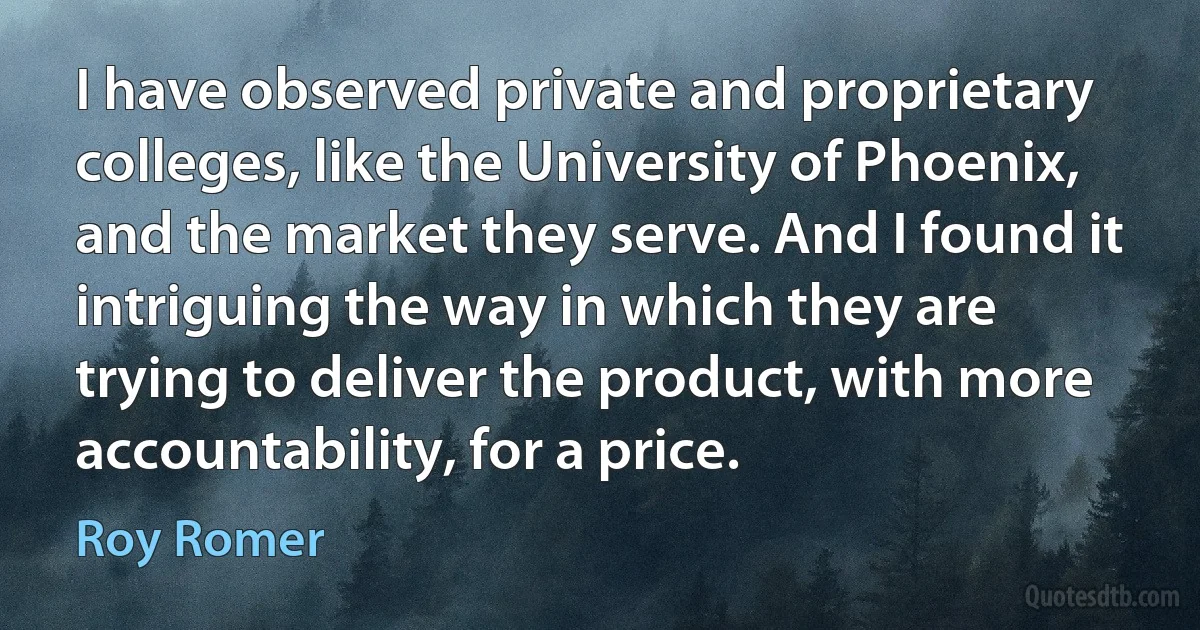 I have observed private and proprietary colleges, like the University of Phoenix, and the market they serve. And I found it intriguing the way in which they are trying to deliver the product, with more accountability, for a price. (Roy Romer)