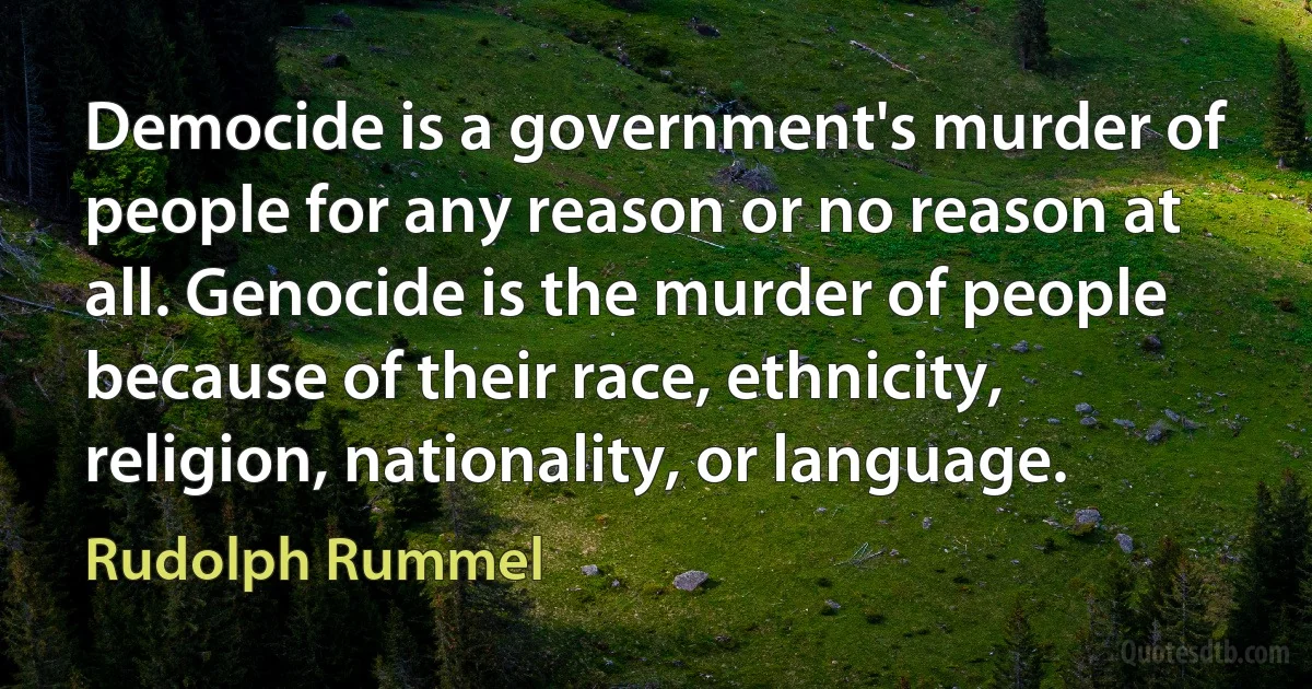 Democide is a government's murder of people for any reason or no reason at all. Genocide is the murder of people because of their race, ethnicity, religion, nationality, or language. (Rudolph Rummel)