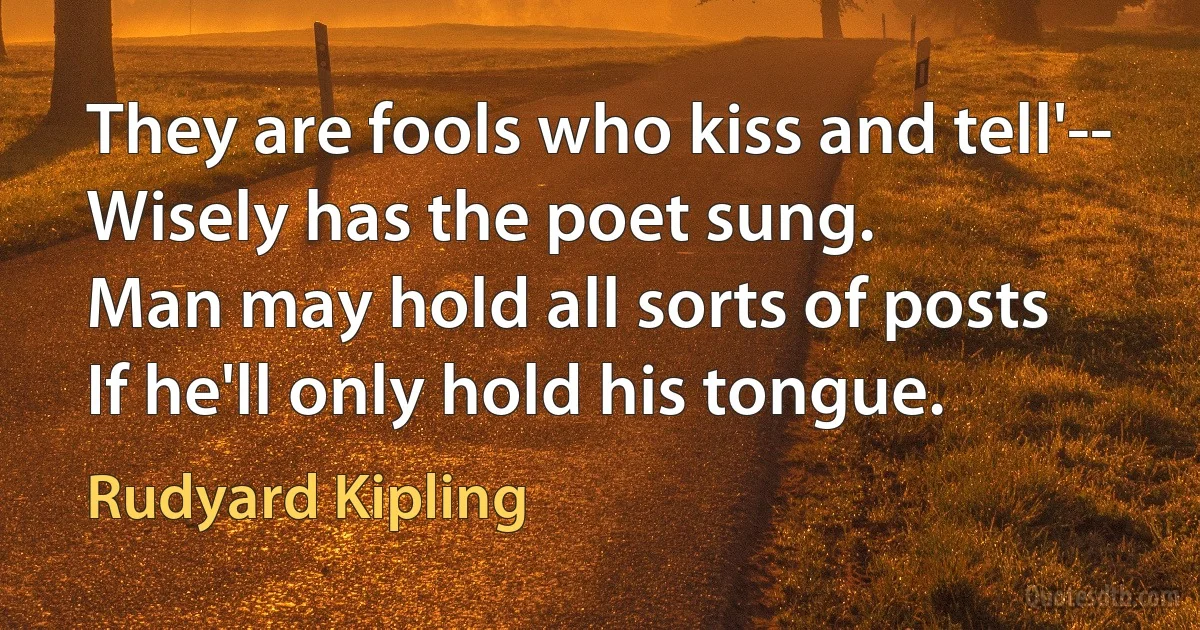 They are fools who kiss and tell'--
Wisely has the poet sung.
Man may hold all sorts of posts
If he'll only hold his tongue. (Rudyard Kipling)