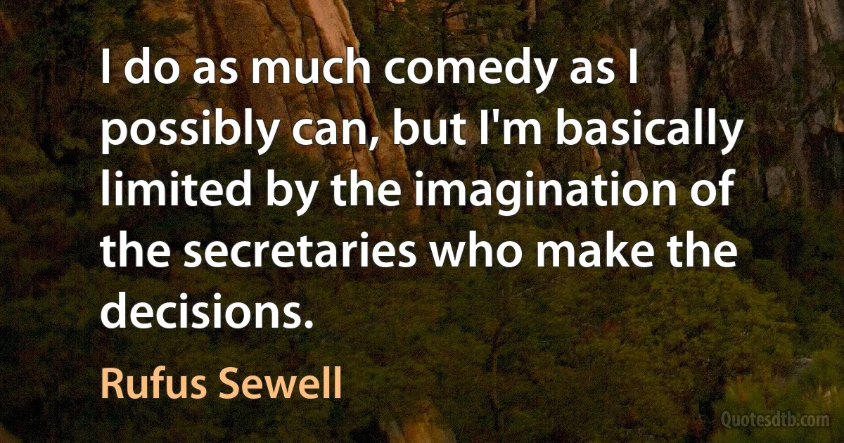 I do as much comedy as I possibly can, but I'm basically limited by the imagination of the secretaries who make the decisions. (Rufus Sewell)