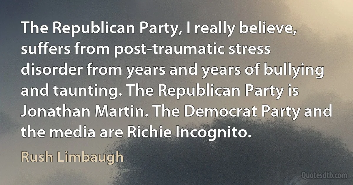 The Republican Party, I really believe, suffers from post-traumatic stress disorder from years and years of bullying and taunting. The Republican Party is Jonathan Martin. The Democrat Party and the media are Richie Incognito. (Rush Limbaugh)