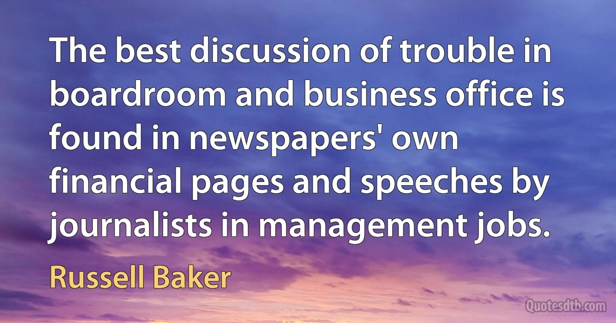 The best discussion of trouble in boardroom and business office is found in newspapers' own financial pages and speeches by journalists in management jobs. (Russell Baker)