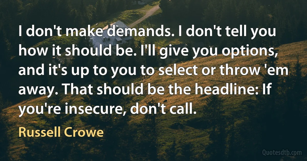 I don't make demands. I don't tell you how it should be. I'll give you options, and it's up to you to select or throw 'em away. That should be the headline: If you're insecure, don't call. (Russell Crowe)