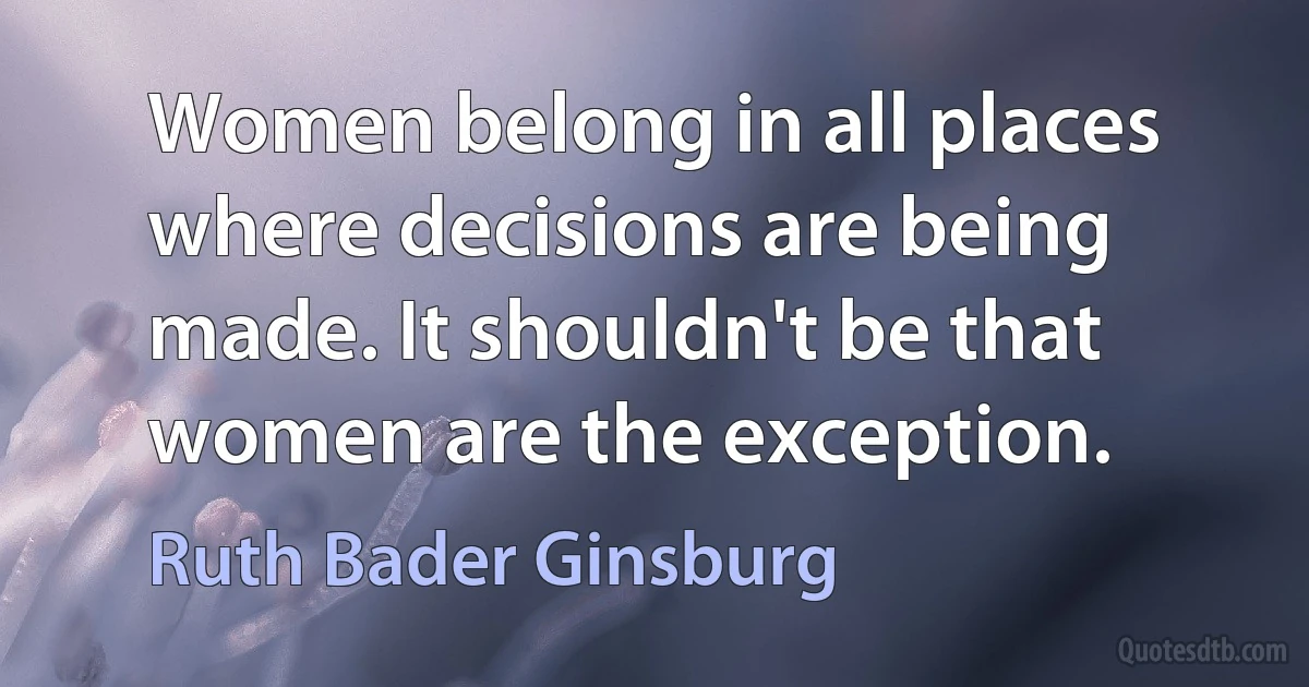 Women belong in all places where decisions are being made. It shouldn't be that women are the exception. (Ruth Bader Ginsburg)