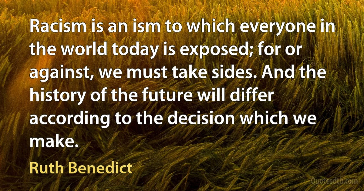 Racism is an ism to which everyone in the world today is exposed; for or against, we must take sides. And the history of the future will differ according to the decision which we make. (Ruth Benedict)