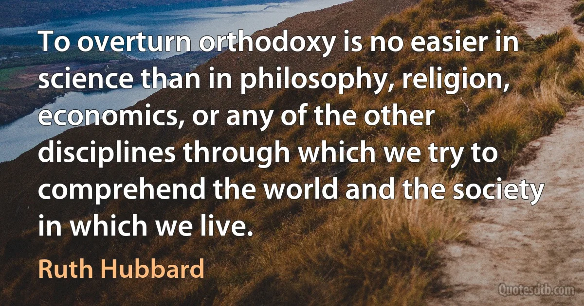 To overturn orthodoxy is no easier in science than in philosophy, religion, economics, or any of the other disciplines through which we try to comprehend the world and the society in which we live. (Ruth Hubbard)