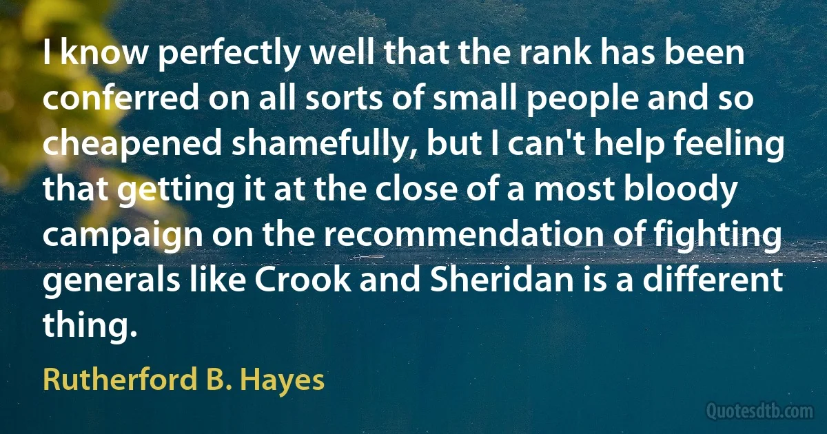 I know perfectly well that the rank has been conferred on all sorts of small people and so cheapened shamefully, but I can't help feeling that getting it at the close of a most bloody campaign on the recommendation of fighting generals like Crook and Sheridan is a different thing. (Rutherford B. Hayes)