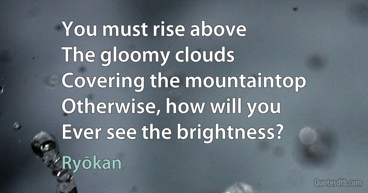 You must rise above
The gloomy clouds
Covering the mountaintop
Otherwise, how will you
Ever see the brightness? (Ryōkan)