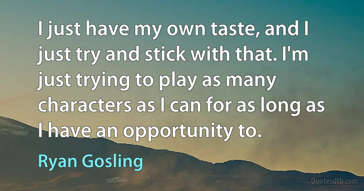 I just have my own taste, and I just try and stick with that. I'm just trying to play as many characters as I can for as long as I have an opportunity to. (Ryan Gosling)