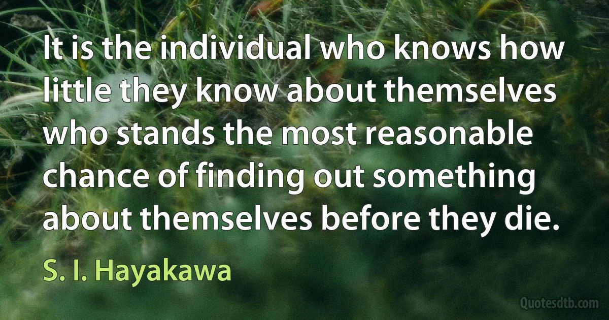 It is the individual who knows how little they know about themselves who stands the most reasonable chance of finding out something about themselves before they die. (S. I. Hayakawa)