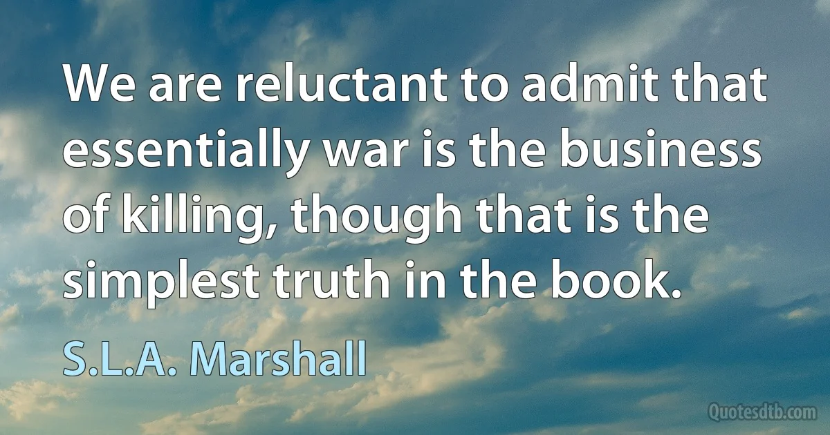 We are reluctant to admit that essentially war is the business of killing, though that is the simplest truth in the book. (S.L.A. Marshall)