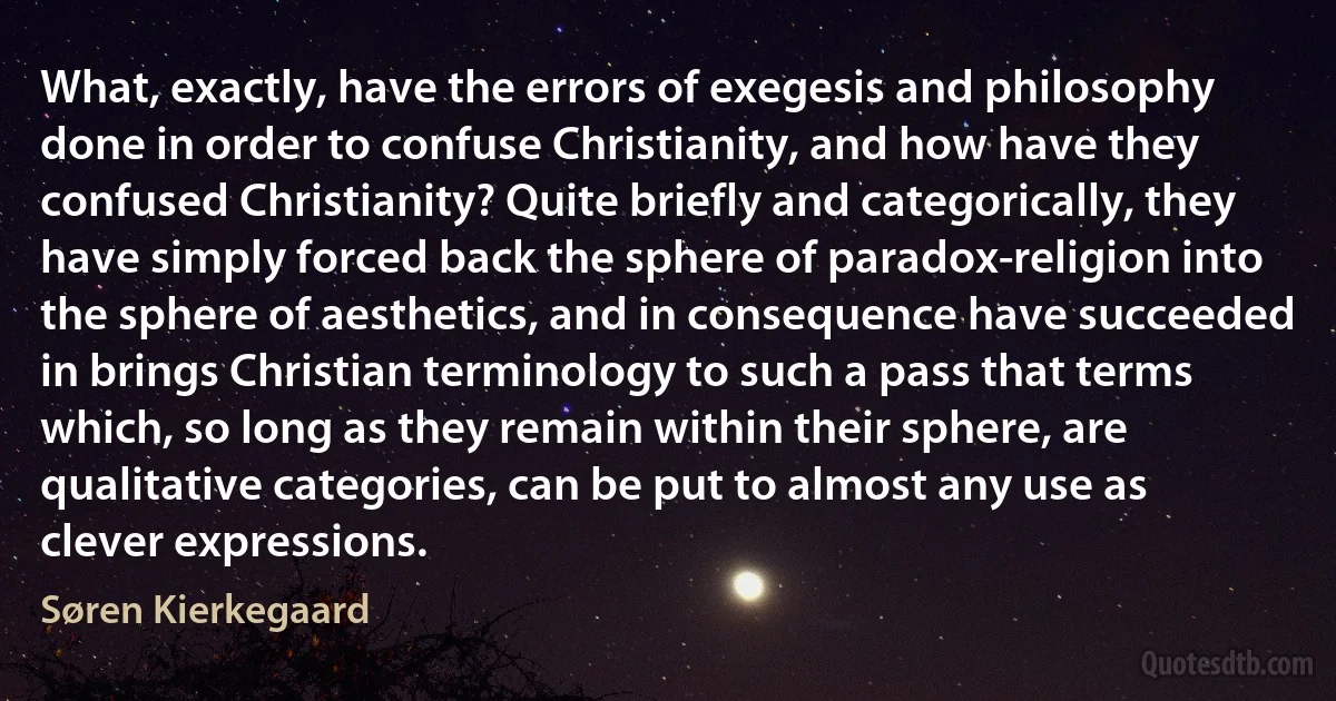 What, exactly, have the errors of exegesis and philosophy done in order to confuse Christianity, and how have they confused Christianity? Quite briefly and categorically, they have simply forced back the sphere of paradox-religion into the sphere of aesthetics, and in consequence have succeeded in brings Christian terminology to such a pass that terms which, so long as they remain within their sphere, are qualitative categories, can be put to almost any use as clever expressions. (Søren Kierkegaard)