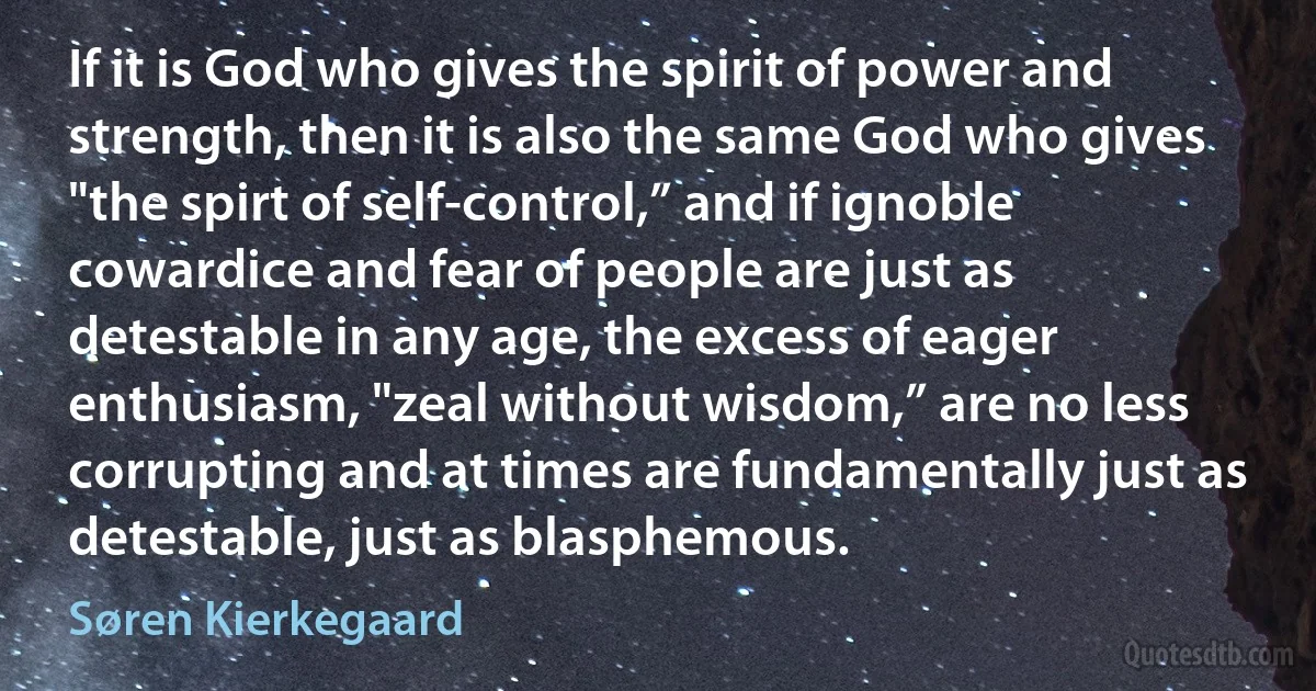 If it is God who gives the spirit of power and strength, then it is also the same God who gives "the spirt of self-control,” and if ignoble cowardice and fear of people are just as detestable in any age, the excess of eager enthusiasm, "zeal without wisdom,” are no less corrupting and at times are fundamentally just as detestable, just as blasphemous. (Søren Kierkegaard)