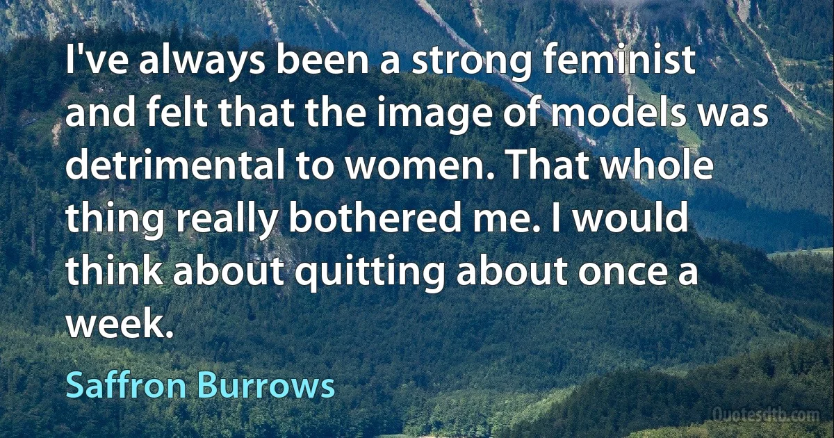 I've always been a strong feminist and felt that the image of models was detrimental to women. That whole thing really bothered me. I would think about quitting about once a week. (Saffron Burrows)