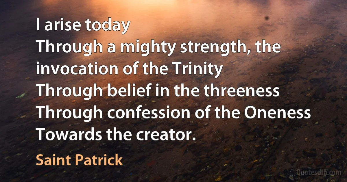 I arise today
Through a mighty strength, the invocation of the Trinity
Through belief in the threeness
Through confession of the Oneness
Towards the creator. (Saint Patrick)