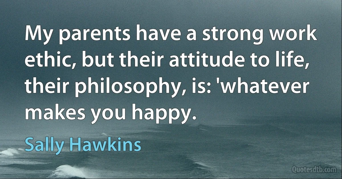 My parents have a strong work ethic, but their attitude to life, their philosophy, is: 'whatever makes you happy. (Sally Hawkins)