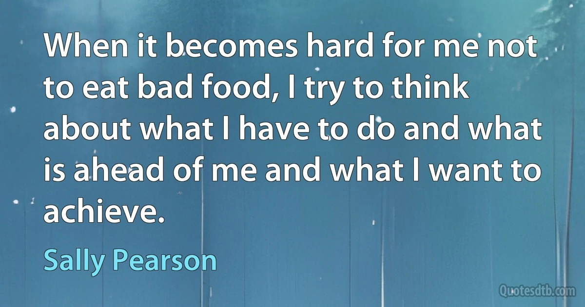 When it becomes hard for me not to eat bad food, I try to think about what I have to do and what is ahead of me and what I want to achieve. (Sally Pearson)