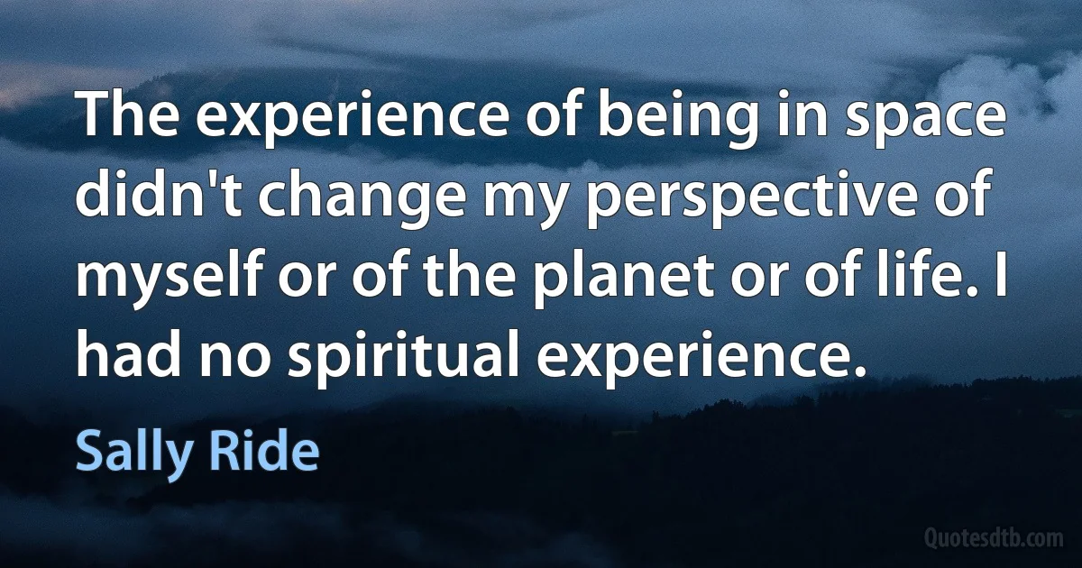 The experience of being in space didn't change my perspective of myself or of the planet or of life. I had no spiritual experience. (Sally Ride)