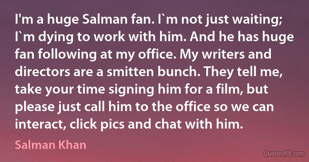 I'm a huge Salman fan. I`m not just waiting; I`m dying to work with him. And he has huge fan following at my office. My writers and directors are a smitten bunch. They tell me, take your time signing him for a film, but please just call him to the office so we can interact, click pics and chat with him. (Salman Khan)