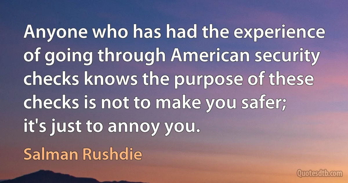 Anyone who has had the experience of going through American security checks knows the purpose of these checks is not to make you safer; it's just to annoy you. (Salman Rushdie)