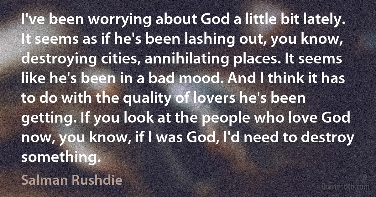 I've been worrying about God a little bit lately. It seems as if he's been lashing out, you know, destroying cities, annihilating places. It seems like he's been in a bad mood. And I think it has to do with the quality of lovers he's been getting. If you look at the people who love God now, you know, if I was God, I'd need to destroy something. (Salman Rushdie)