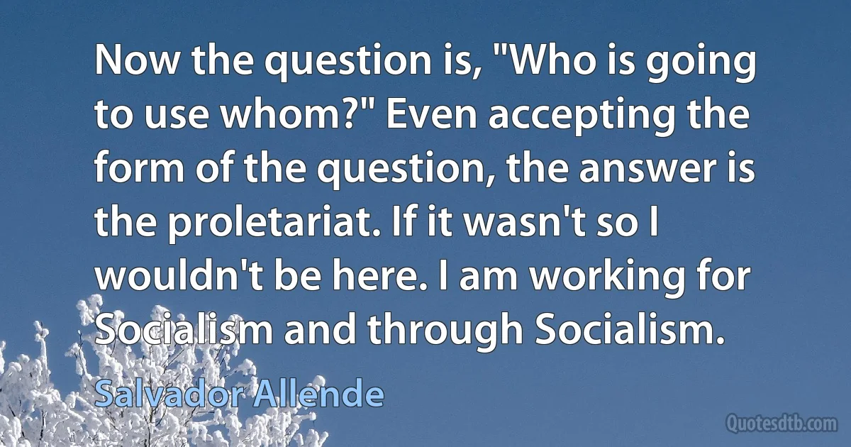 Now the question is, "Who is going to use whom?" Even accepting the form of the question, the answer is the proletariat. If it wasn't so I wouldn't be here. I am working for Socialism and through Socialism. (Salvador Allende)