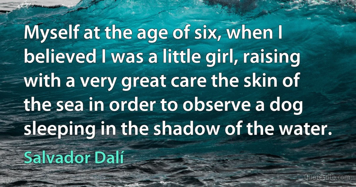 Myself at the age of six, when I believed I was a little girl, raising with a very great care the skin of the sea in order to observe a dog sleeping in the shadow of the water. (Salvador Dalí)