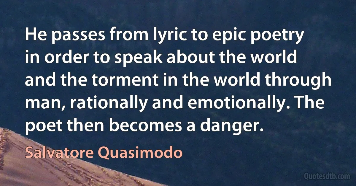 He passes from lyric to epic poetry in order to speak about the world and the torment in the world through man, rationally and emotionally. The poet then becomes a danger. (Salvatore Quasimodo)