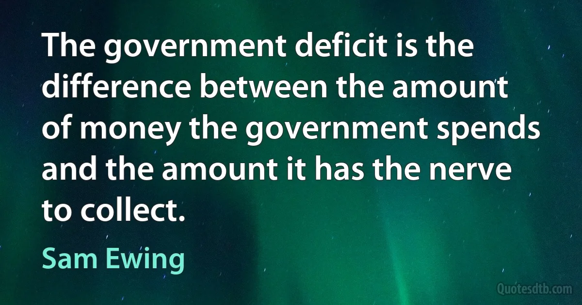 The government deficit is the difference between the amount of money the government spends and the amount it has the nerve to collect. (Sam Ewing)