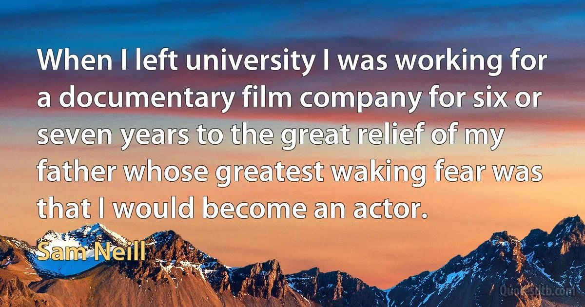 When I left university I was working for a documentary film company for six or seven years to the great relief of my father whose greatest waking fear was that I would become an actor. (Sam Neill)