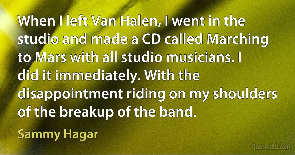 When I left Van Halen, I went in the studio and made a CD called Marching to Mars with all studio musicians. I did it immediately. With the disappointment riding on my shoulders of the breakup of the band. (Sammy Hagar)