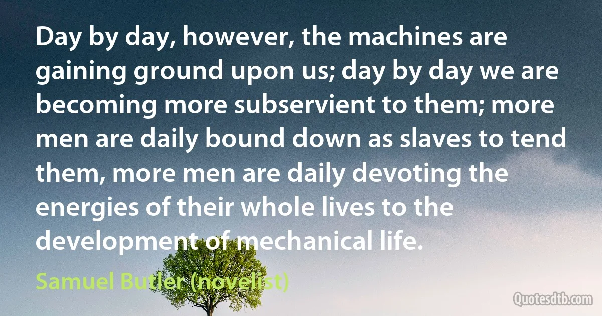 Day by day, however, the machines are gaining ground upon us; day by day we are becoming more subservient to them; more men are daily bound down as slaves to tend them, more men are daily devoting the energies of their whole lives to the development of mechanical life. (Samuel Butler (novelist))