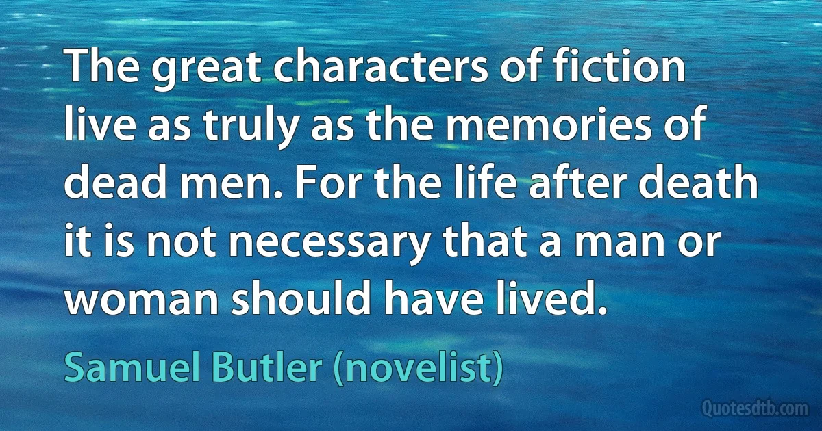 The great characters of fiction live as truly as the memories of dead men. For the life after death it is not necessary that a man or woman should have lived. (Samuel Butler (novelist))