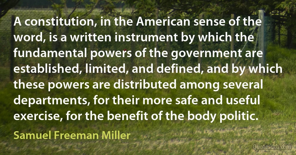 A constitution, in the American sense of the word, is a written instrument by which the fundamental powers of the government are established, limited, and defined, and by which these powers are distributed among several departments, for their more safe and useful exercise, for the benefit of the body politic. (Samuel Freeman Miller)