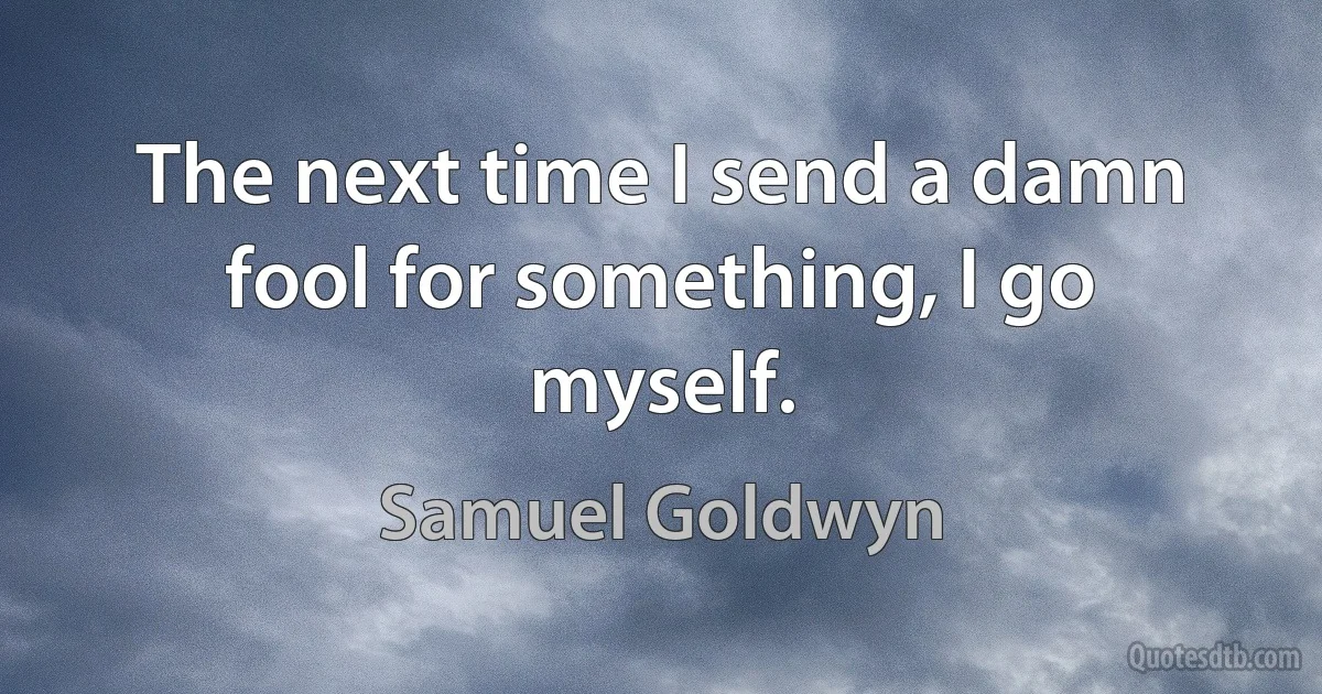 The next time I send a damn fool for something, I go myself. (Samuel Goldwyn)