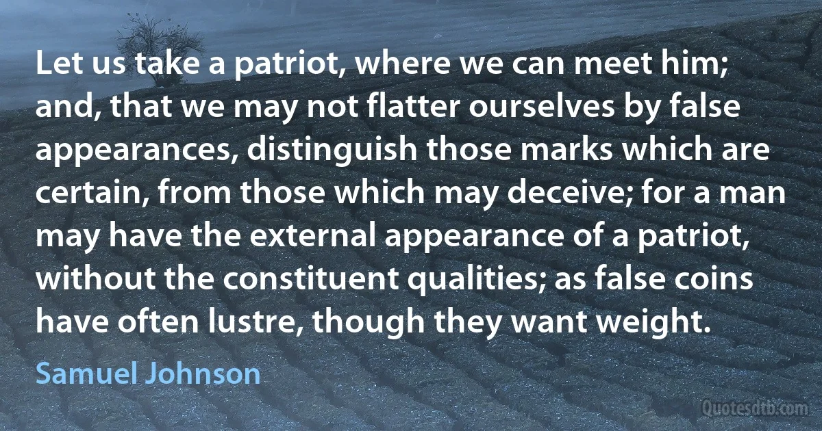 Let us take a patriot, where we can meet him; and, that we may not flatter ourselves by false appearances, distinguish those marks which are certain, from those which may deceive; for a man may have the external appearance of a patriot, without the constituent qualities; as false coins have often lustre, though they want weight. (Samuel Johnson)