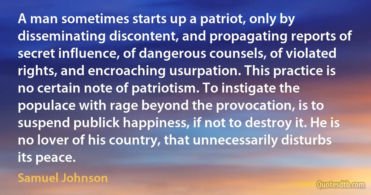 A man sometimes starts up a patriot, only by disseminating discontent, and propagating reports of secret influence, of dangerous counsels, of violated rights, and encroaching usurpation. This practice is no certain note of patriotism. To instigate the populace with rage beyond the provocation, is to suspend publick happiness, if not to destroy it. He is no lover of his country, that unnecessarily disturbs its peace. (Samuel Johnson)