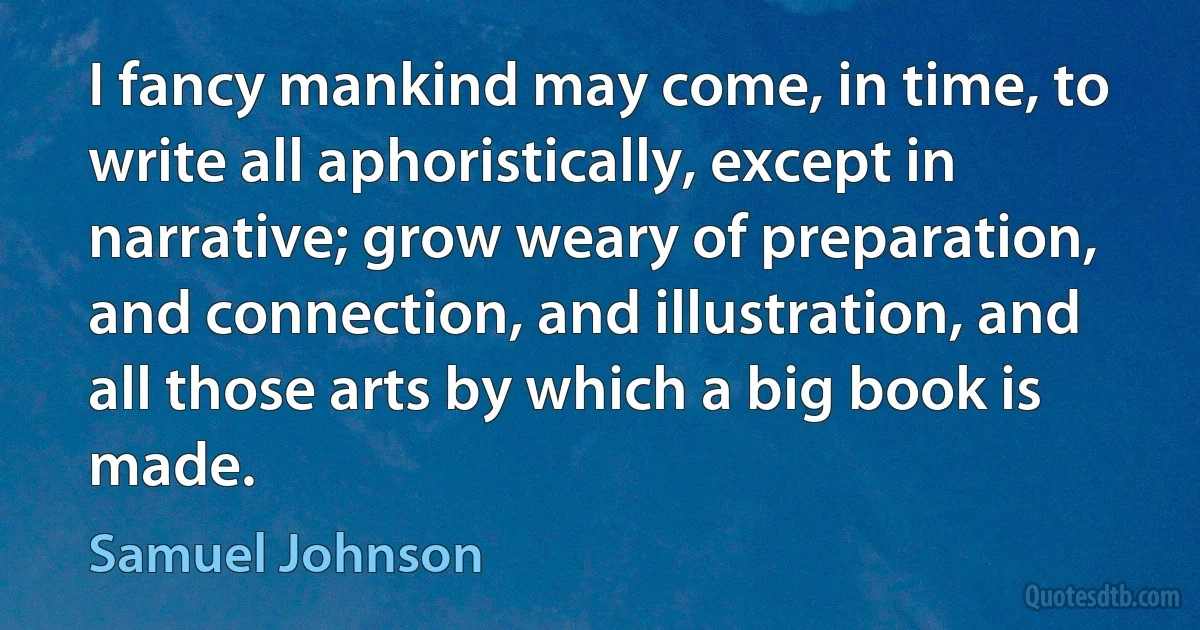 I fancy mankind may come, in time, to write all aphoristically, except in narrative; grow weary of preparation, and connection, and illustration, and all those arts by which a big book is made. (Samuel Johnson)