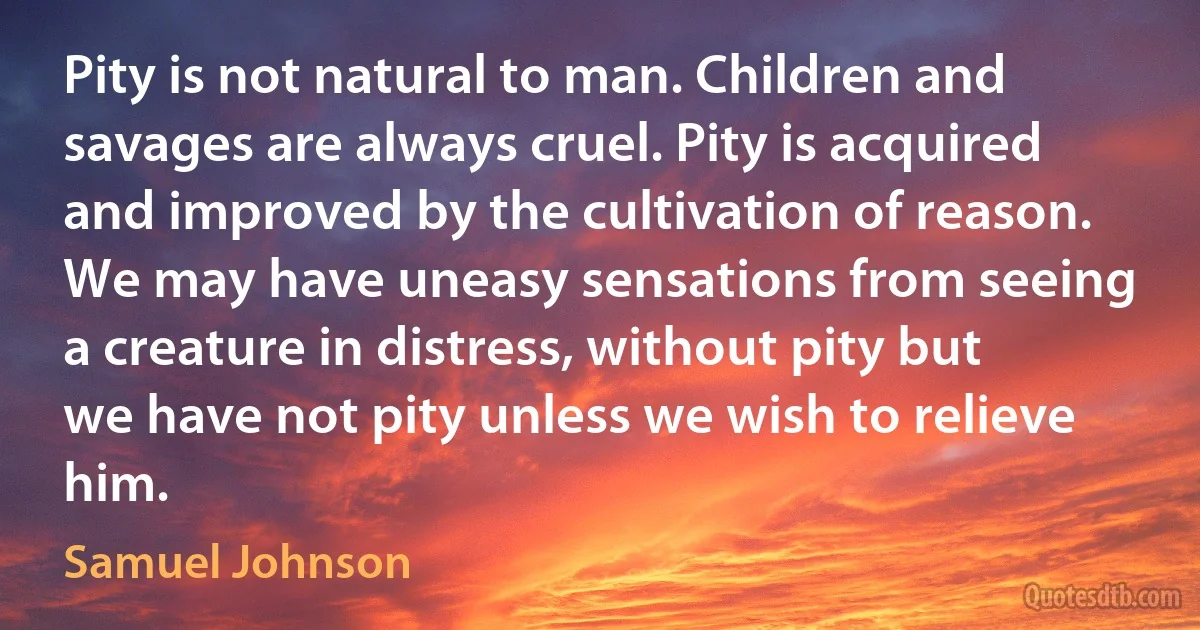 Pity is not natural to man. Children and savages are always cruel. Pity is acquired and improved by the cultivation of reason. We may have uneasy sensations from seeing a creature in distress, without pity but we have not pity unless we wish to relieve him. (Samuel Johnson)