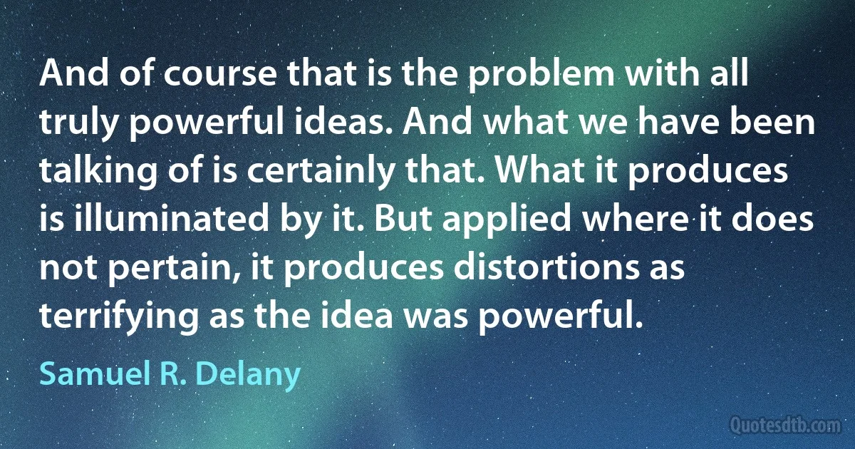 And of course that is the problem with all truly powerful ideas. And what we have been talking of is certainly that. What it produces is illuminated by it. But applied where it does not pertain, it produces distortions as terrifying as the idea was powerful. (Samuel R. Delany)