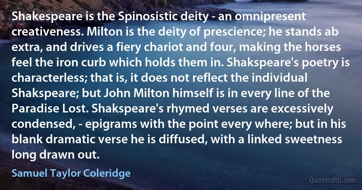 Shakespeare is the Spinosistic deity - an omnipresent creativeness. Milton is the deity of prescience; he stands ab extra, and drives a fiery chariot and four, making the horses feel the iron curb which holds them in. Shakspeare's poetry is characterless; that is, it does not reflect the individual Shakspeare; but John Milton himself is in every line of the Paradise Lost. Shakspeare's rhymed verses are excessively condensed, - epigrams with the point every where; but in his blank dramatic verse he is diffused, with a linked sweetness long drawn out. (Samuel Taylor Coleridge)