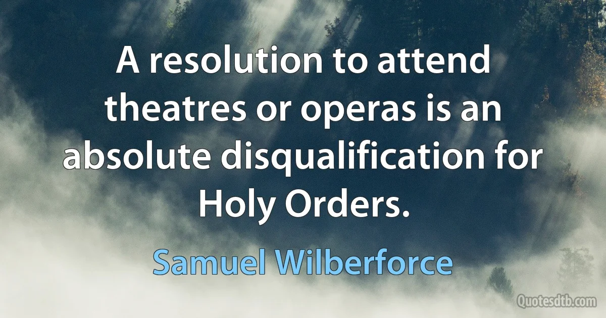 A resolution to attend theatres or operas is an absolute disqualification for Holy Orders. (Samuel Wilberforce)