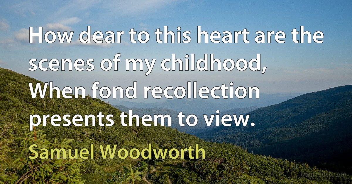 How dear to this heart are the scenes of my childhood,
When fond recollection presents them to view. (Samuel Woodworth)