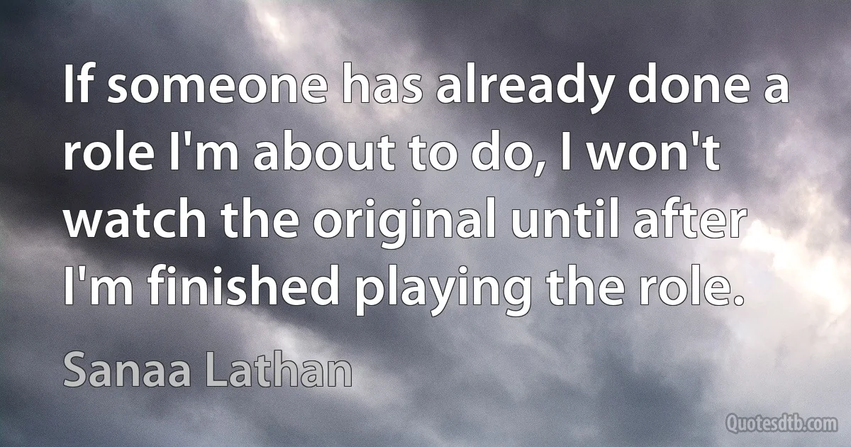 If someone has already done a role I'm about to do, I won't watch the original until after I'm finished playing the role. (Sanaa Lathan)