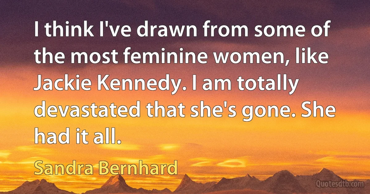 I think I've drawn from some of the most feminine women, like Jackie Kennedy. I am totally devastated that she's gone. She had it all. (Sandra Bernhard)