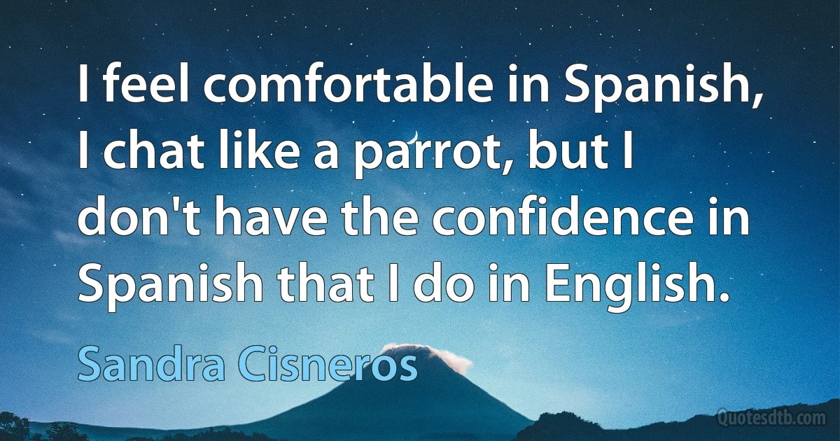 I feel comfortable in Spanish, I chat like a parrot, but I don't have the confidence in Spanish that I do in English. (Sandra Cisneros)