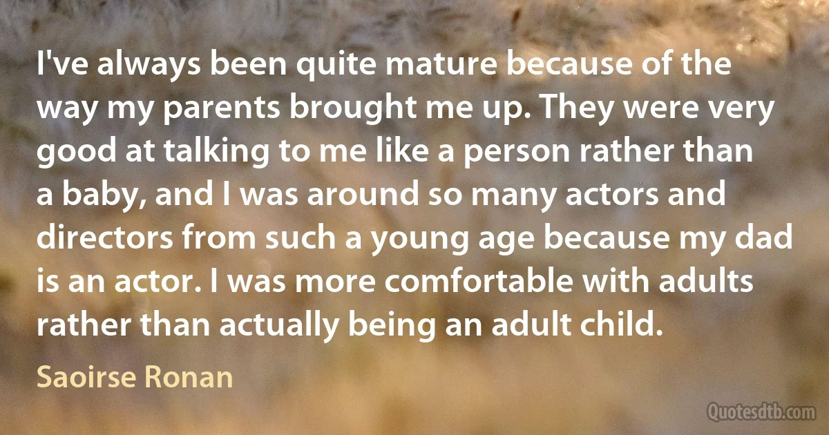 I've always been quite mature because of the way my parents brought me up. They were very good at talking to me like a person rather than a baby, and I was around so many actors and directors from such a young age because my dad is an actor. I was more comfortable with adults rather than actually being an adult child. (Saoirse Ronan)