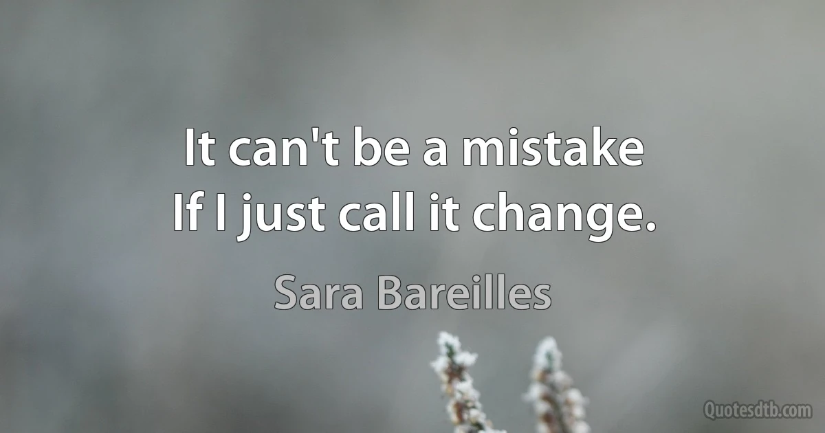 It can't be a mistake
If I just call it change. (Sara Bareilles)