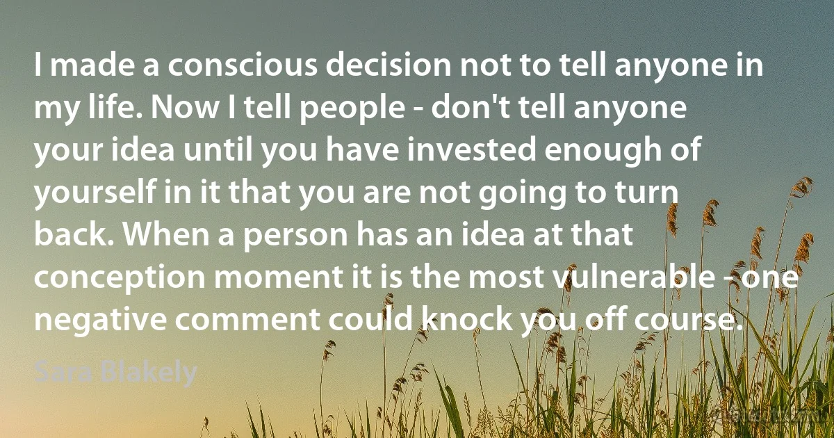 I made a conscious decision not to tell anyone in my life. Now I tell people - don't tell anyone your idea until you have invested enough of yourself in it that you are not going to turn back. When a person has an idea at that conception moment it is the most vulnerable - one negative comment could knock you off course. (Sara Blakely)